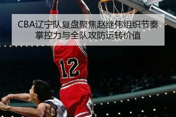 CBA辽宁队复盘聚焦赵继伟组织节奏掌控力与全队攻防运转价值