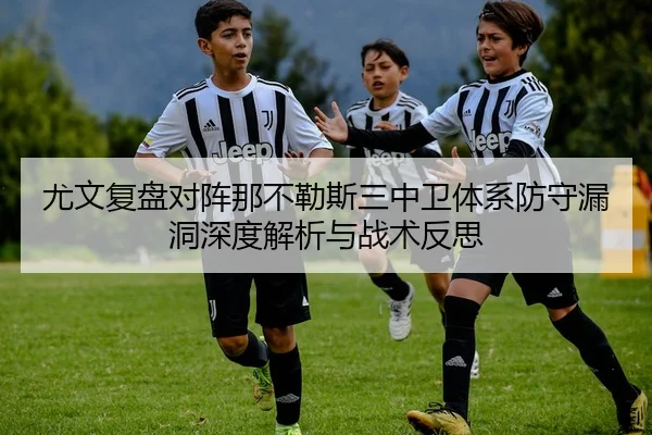 尤文复盘对阵那不勒斯三中卫体系防守漏洞深度解析与战术反思